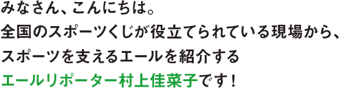 みなさん、こんにちは。全国のスポーツくじが役立てられている現場から、スポーツを支えるエールを紹介するエールリポーターの村上佳菜子です！