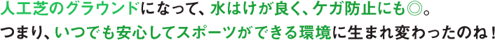 人工芝のグラウンドになって、水はけが良く、ケガ防止にも◎。​つまり、いつでも安心してスポーツができる環境に生まれ変わったのね！