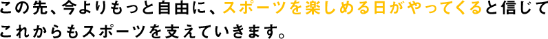 この先、今よりもっと自由に、スポーツを楽しめる日がやってくると信じてこれからもすべてのスポーツを支えていきます。