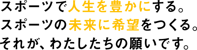 スポーツで人生を豊かにする。スポーツの未来に希望をつくる。それが、わたしたちの願いです。