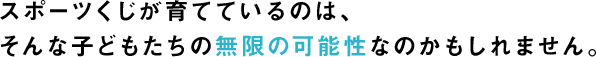 スポーツくじが育てているのは、そんな子どもたちの無限の可能性なのかもしれません。