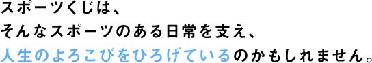 スポーツくじは、そんなスポーツのある日常を支え、人生のよろこびをひろげているのかもしれません。