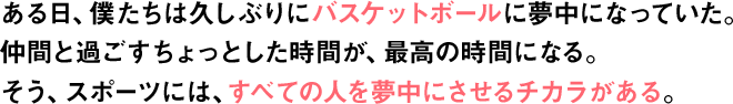 ある日、僕たちは久しぶりにバスケットボールに夢中になっていた。仲間と過ごすちょっとした時間が、最高の時間になる。そう、スポーツには、すべての人を夢中にさせるチカラがある。