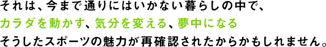 それは、今まで通りにはいかない暮らしの中で、カラダを動かす、気分を変える、夢中になるそうしたスポーツの魅力が再確認されたからかもしれません。